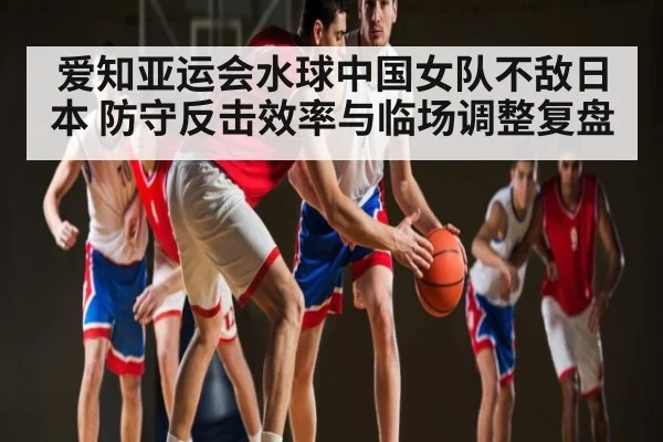 爱知亚运会水球中国女队不敌日本 防守反击效率与临场调整复盘