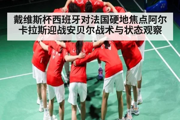 戴维斯杯西班牙对法国硬地焦点阿尔卡拉斯迎战安贝尔战术与状态观察