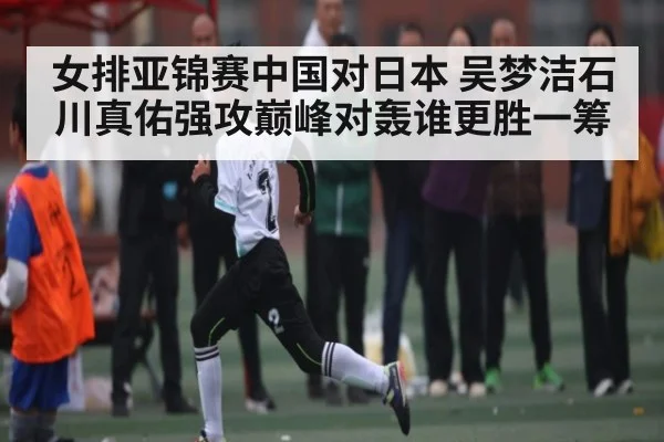 女排亚锦赛中国对日本 吴梦洁石川真佑强攻巅峰对轰谁更胜一筹