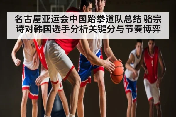 名古屋亚运会中国跆拳道队总结 骆宗诗对韩国选手分析关键分与节奏博弈