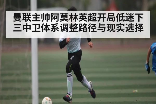曼联主帅阿莫林英超开局低迷下三中卫体系调整路径与现实选择